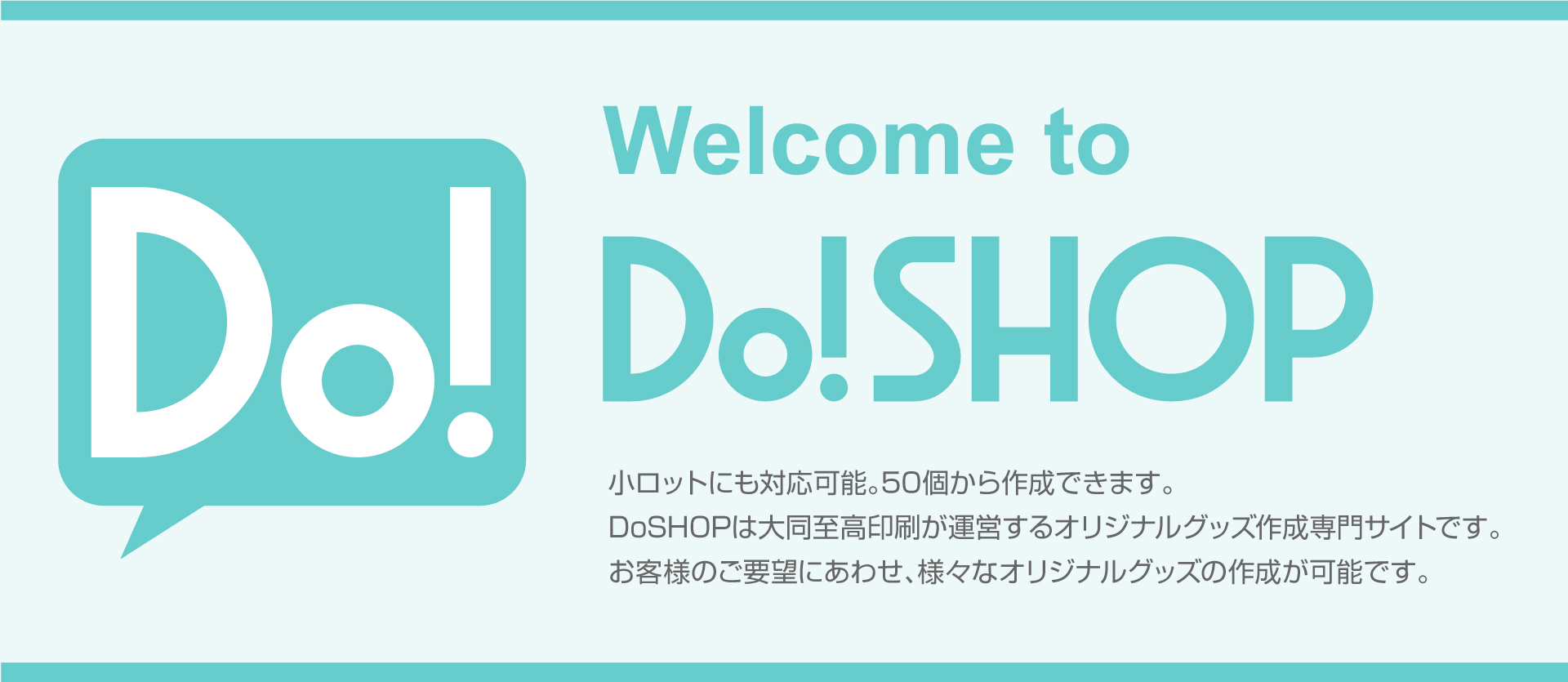 Welcome to DoSHOP 小ロットにも対応可能。50枚から作成できます。DoSHOPは大同至高が運営するオリジナルグッズ作成専門サイトです。
お客様のご要望にあわせ、様々なオリジナルグッズの作成が可能です。