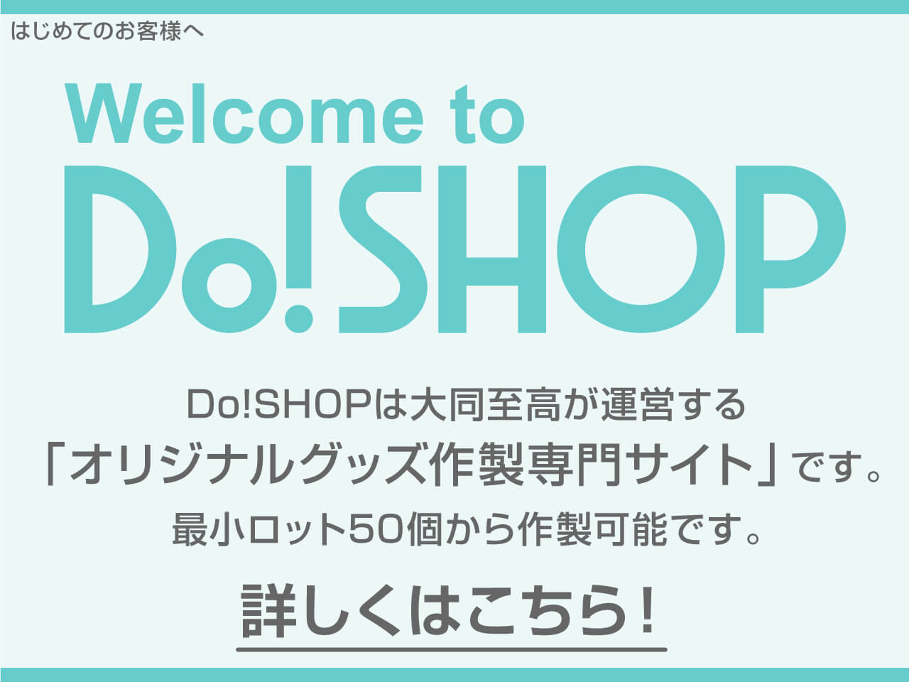 はじめてのお客さまへ　Welcome to Do!SHOP　「オリジナルグッズ作製専門サイト」Do!SHOPは大同至高が運営するお客様のご要望にあわせ、様々な商品が最小ロット50個から作製可能です。　詳しくはこちら